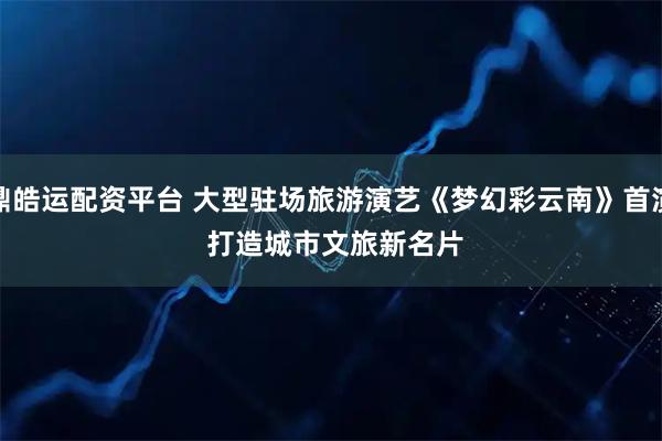 鼎皓运配资平台 大型驻场旅游演艺《梦幻彩云南》首演&#32;打造城市文旅新名片