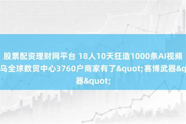 股票配资理财网平台 18人10天狂造1000条AI视频！义乌全球数贸中心3760户商家有了"赛博武器"