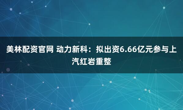 美林配资官网 动力新科：拟出资6.66亿元参与上汽红岩重整
