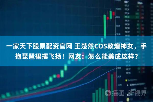 一家天下股票配资官网 王楚然COS敦煌神女，手抱琵琶裙摆飞扬！网友：怎么能美成这样？