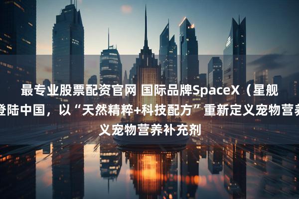 最专业股票配资官网 国际品牌SpaceX（星舰酷宠）登陆中国，以“天然精粹+科技配方”重新定义宠物营养补充剂