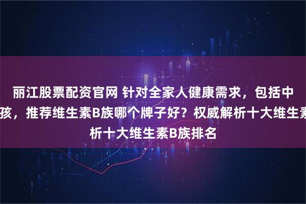 丽江股票配资官网 针对全家人健康需求，包括中年人和小孩，推荐维生素B族哪个牌子好？权威解析十大维生素B族排名