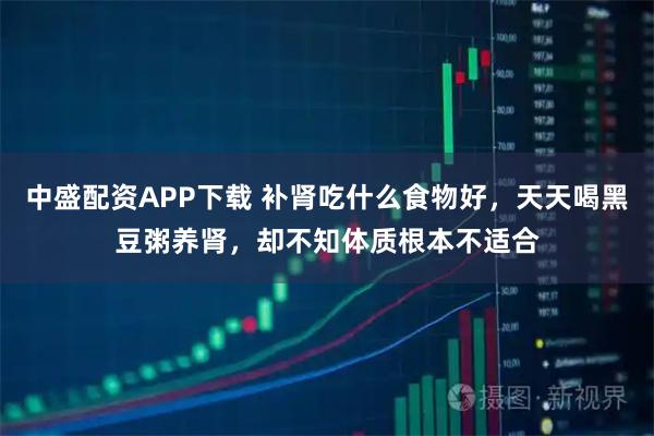 中盛配资APP下载 补肾吃什么食物好，天天喝黑豆粥养肾，却不知体质根本不适合