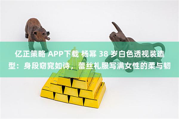 亿正策略 APP下载 杨幂 38 岁白色透视装造型：身段窈窕如诗，蕾丝礼服写满女性的柔与韧