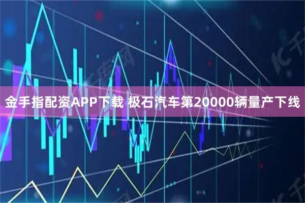 金手指配资APP下载 极石汽车第20000辆量产下线
