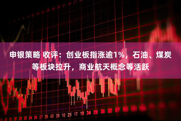 申银策略 收评：创业板指涨逾1%，石油、煤炭等板块拉升，商业航天概念等活跃