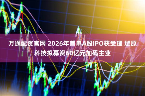 万通配资官网 2026年首单A股IPO获受理 燧原科技拟募资60亿元加码主业