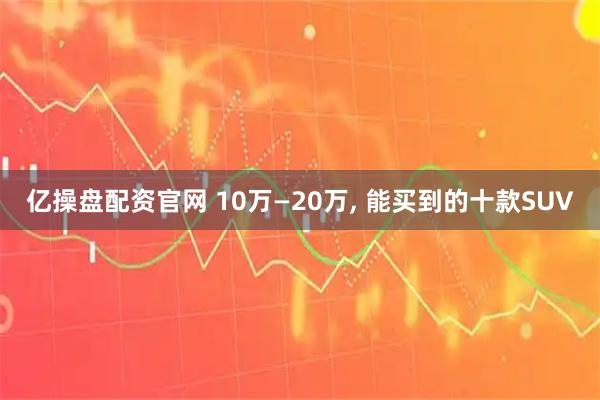 亿操盘配资官网 10万—20万, 能买到的十款SUV