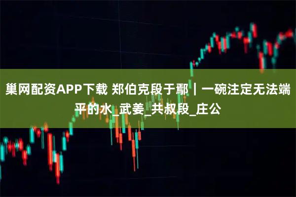巢网配资APP下载 郑伯克段于鄢｜一碗注定无法端平的水_武姜_共叔段_庄公