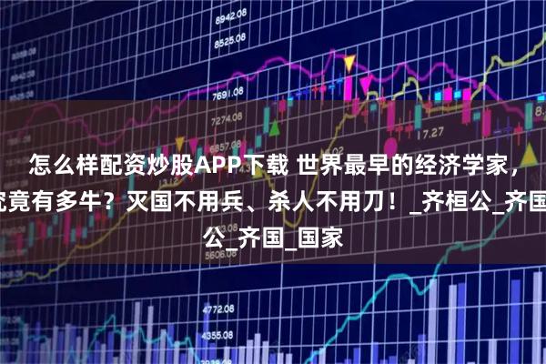 怎么样配资炒股APP下载 世界最早的经济学家，管仲究竟有多牛？灭国不用兵、杀人不用刀！_齐桓公_齐国_国家