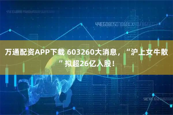 万通配资APP下载 603260大消息，“沪上女牛散”拟超26亿入股！