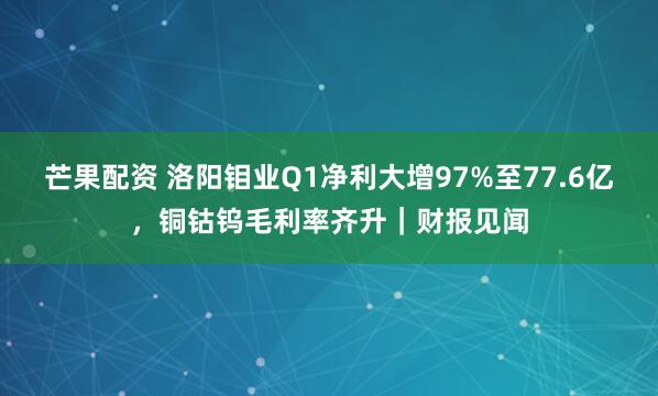 芒果配资 洛阳钼业Q1净利大增97%至77.6亿，铜钴钨毛利率齐升｜财报见闻